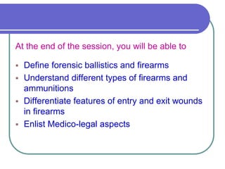 At the end of the session, you will be able to
 Define forensic ballistics and firearms
 Understand different types of firearms and
ammunitions
 Differentiate features of entry and exit wounds
in firearms
 Enlist Medico-legal aspects
 