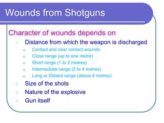 Wounds from Shotguns
Character of wounds depends on
1. Distance from which the weapon is discharged
a) Contact and near contact wounds
b) Close range (up to one metre)
c) Short range (1 to 2 metres)
d) Intermediate range (2 to 4 metres)
e) Long or Distant range (above 4 metres)
2. Size of the shots
3. Nature of the explosive
4. Gun itself
 