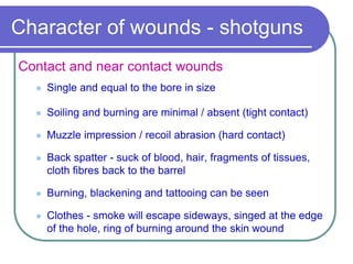 Character of wounds - shotguns
Contact and near contact wounds
 Single and equal to the bore in size
 Soiling and burning are minimal / absent (tight contact)
 Muzzle impression / recoil abrasion (hard contact)
 Back spatter - suck of blood, hair, fragments of tissues,
cloth fibres back to the barrel
 Burning, blackening and tattooing can be seen
 Clothes - smoke will escape sideways, singed at the edge
of the hole, ring of burning around the skin wound
 