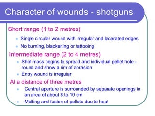 Character of wounds - shotguns
Short range (1 to 2 metres)
 Single circular wound with irregular and lacerated edges
 No burning, blackening or tattooing
Intermediate range (2 to 4 metres)
 Shot mass begins to spread and individual pellet hole -
round and show a rim of abrasion
 Entry wound is irregular
At a distance of three metres
 Central aperture is surrounded by separate openings in
an area of about 8 to 10 cm
 Melting and fusion of pellets due to heat
 