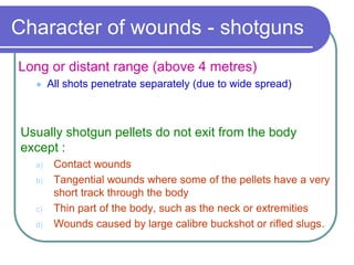 Character of wounds - shotguns
Long or distant range (above 4 metres)
 All shots penetrate separately (due to wide spread)
Usually shotgun pellets do not exit from the body
except :
a) Contact wounds
b) Tangential wounds where some of the pellets have a very
short track through the body
c) Thin part of the body, such as the neck or extremities
d) Wounds caused by large calibre buckshot or rifled slugs.
 