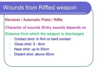 Wounds from Riffled weapon
Revolver / Automatic Pistol / Riffle
Character of wounds (Entry wound) depends on
Distance from which the weapon is discharged
1. Contact shot: In firm or hard contact
2. Close shot: 5 - 8cm
3. Near shot: up to 50cm
4. Distant shot: above 50cm
 