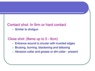 Contact shot: In firm or hard contact
 Similar to shotgun
Close shot: (flame up to 5 - 8cm)
 Entrance wound is circular with inverted edges
 Bruising, burning, blackening and tattooing
 Abrasion collar and grease or dirt collar - present
 