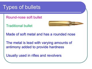 Types of bullets
Round-nose soft bullet
Traditional bullet
Made of soft metal and has a rounded nose
The metal is lead with varying amounts of
antimony added to provide hardness
Usually used in rifles and revolvers
 