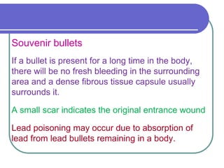 Souvenir bullets
If a bullet is present for a long time in the body,
there will be no fresh bleeding in the surrounding
area and a dense fibrous tissue capsule usually
surrounds it.
A small scar indicates the original entrance wound
Lead poisoning may occur due to absorption of
lead from lead bullets remaining in a body.
 