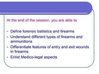 At the end of the session, you are able to
 Define forensic ballistics and firearms
 Understand different types of firearms and
ammunitions
 Differentiate features of entry and exit wounds
in firearms
 Enlist Medico-legal aspects
 