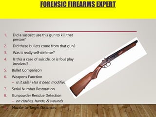 FORENSIC FIREARMS EXPERT
1. Did a suspect use this gun to kill that
person?
2. Did these bullets come from that gun?
3. Was it really self-defense?
4. Is this a case of suicide, or is foul play
involved?
5. Bullet Comparison
6. Weapons Function
– Is it safe? Has it been modified?
7. Serial Number Restoration
8. Gunpowder Residue Detection
– on clothes, hands, & wounds
9. Muzzle-to-Target Distances
 