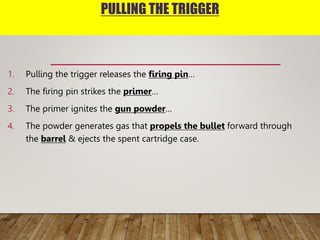 PULLING THE TRIGGER
1. Pulling the trigger releases the firing pin…
2. The firing pin strikes the primer…
3. The primer ignites the gun powder…
4. The powder generates gas that propels the bullet forward through
the barrel & ejects the spent cartridge case.
 