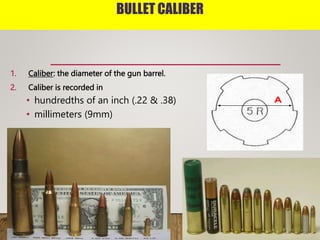 BULLET CALIBER
1. Caliber: the diameter of the gun barrel.
2. Caliber is recorded in
• hundredths of an inch (.22 & .38)
• millimeters (9mm)
 