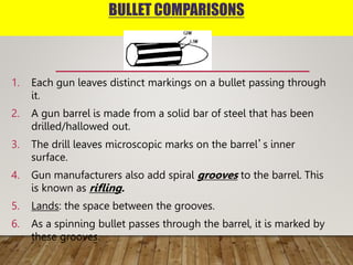 BULLET COMPARISONS
1. Each gun leaves distinct markings on a bullet passing through
it.
2. A gun barrel is made from a solid bar of steel that has been
drilled/hallowed out.
3. The drill leaves microscopic marks on the barrel’s inner
surface.
4. Gun manufacturers also add spiral grooves to the barrel. This
is known as rifling.
5. Lands: the space between the grooves.
6. As a spinning bullet passes through the barrel, it is marked by
these grooves.
 