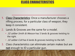 CLASS CHARACTERISTICS
1. Class Characteristics: Once a manufacturer chooses a
rifling process, for a particular class of weapon, they
keep it consistent.
2. Lands & Grooves are the same for a model.
• .32 caliber Smith & Wesson has 5 lands & grooves twisting to
the right.
• .32 caliber Colt has 6 lands & grooves twisting to the left.
3. Class characteristics can eliminate certain makes but are
not enough to ID a particular gun.
 