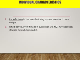 INDIVIDUAL CHARACTERISTICS
1. Imperfections in the manufacturing process make each barrel
unique.
2. Rifled barrels, even if made in succession will NOT have identical
striation (scratch-like marks).
 