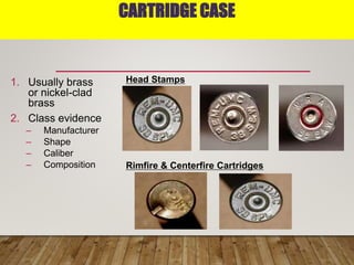 CARTRIDGE CASE
1. Usually brass
or nickel-clad
brass
2. Class evidence
– Manufacturer
– Shape
– Caliber
– Composition
Head Stamps
Rimfire & Centerfire Cartridges
 