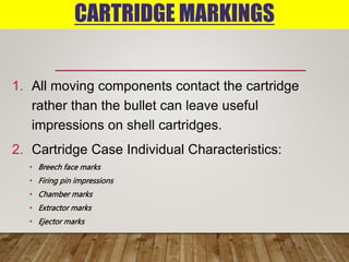 CARTRIDGE MARKINGS
1. All moving components contact the cartridge
rather than the bullet can leave useful
impressions on shell cartridges.
2. Cartridge Case Individual Characteristics:
• Breech face marks
• Firing pin impressions
• Chamber marks
• Extractor marks
• Ejector marks
 