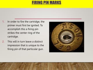 FIRING PIN MARKS
1. In order to fire the cartridge, the
primer must first be ignited. To
accomplish this a firing pin
strikes the center ring of the
cartridge.
2. This will in turn leave a distinct
impression that is unique to the
firing pin of that particular gun.
Firing Pin M
In
ca
mu
ac
pin
rin
Th
dis
is
of
 