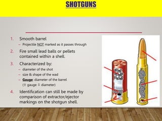 SHOTGUNS
1. Smooth barrel
– Projectile NOT marked as it passes through
2. Fire small lead balls or pellets
contained within a shell.
3. Characterized by:
– diameter of the shot
– size & shape of the wad
– Gauge: diameter of the barrel
( gauge  diameter)
4. Identification can still be made by
comparison of extractor/ejector
markings on the shotgun shell.
 