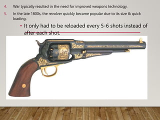 4. War typically resulted in the need for improved weapons technology.
5. In the late 1800s, the revolver quickly became popular due to its size & quick
loading.
• It only had to be reloaded every 5-6 shots instead of
after each shot.
 