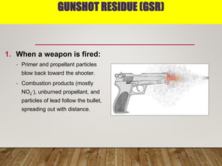 GUNSHOT RESIDUE (GSR)
1. When a weapon is fired:
- Primer and propellant particles
blow back toward the shooter.
- Combustion products (mostly
NO2
-), unburned propellant, and
particles of lead follow the bullet,
spreading out with distance.
 