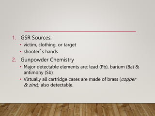 1. GSR Sources:
• victim, clothing, or target
• shooter’s hands
2. Gunpowder Chemistry
• Major detectable elements are: lead (Pb), barium (Ba) &
antimony (Sb)
• Virtually all cartridge cases are made of brass (copper
& zinc); also detectable.
 