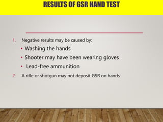 RESULTS OF GSR HAND TEST
1. Negative results may be caused by:
• Washing the hands
• Shooter may have been wearing gloves
• Lead-free ammunition
2. A rifle or shotgun may not deposit GSR on hands
 