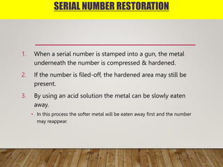 SERIAL NUMBER RESTORATION
1. When a serial number is stamped into a gun, the metal
underneath the number is compressed & hardened.
2. If the number is filed-off, the hardened area may still be
present.
3. By using an acid solution the metal can be slowly eaten
away.
• In this process the softer metal will be eaten away first and the number
may reappear.
 