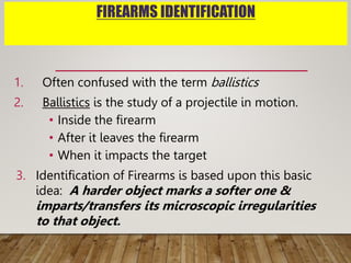 FIREARMS IDENTIFICATION
1. Often confused with the term ballistics
2. Ballistics is the study of a projectile in motion.
• Inside the firearm
• After it leaves the firearm
• When it impacts the target
3. Identification of Firearms is based upon this basic
idea: A harder object marks a softer one &
imparts/transfers its microscopic irregularities
to that object.
 