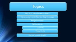 Topics
Basic Principles of Firearms Safety
Home environment influences firearm storage
Range of storage
Safety devices
Gun locks
Trigger locks
Storage boxes and safes
 