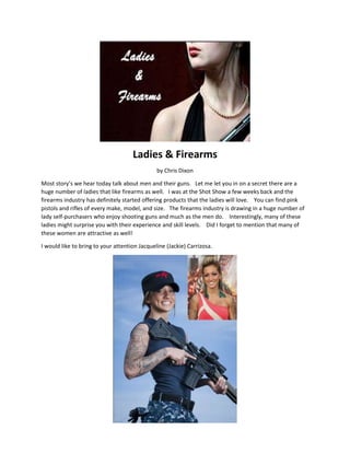 Ladies & Firearms
by Chris Dixon
Most story’s we hear today talk about men and their guns. Let me let you in on a secret there are a
huge number of ladies that like firearms as well. I was at the Shot Show a few weeks back and the
firearms industry has definitely started offering products that the ladies will love. You can find pink
pistols and rifles of every make, model, and size. The firearms industry is drawing in a huge number of
lady self-purchasers who enjoy shooting guns and much as the men do. Interestingly, many of these
ladies might surprise you with their experience and skill levels. Did I forget to mention that many of
these women are attractive as well!
I would like to bring to your attention Jacqueline (Jackie) Carrizosa.
 
