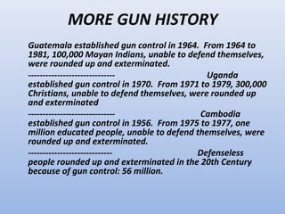 MORE GUN HISTORY
Guatemala established gun control in 1964. From 1964 to
1981, 100,000 Mayan Indians, unable to defend themselves,
were rounded up and exterminated.
------------------------------               Uganda
established gun control in 1970. From 1971 to 1979, 300,000
Christians, unable to defend themselves, were rounded up
and exterminated
------------------------------             Cambodia
established gun control in 1956. From 1975 to 1977, one
million educated people, unable to defend themselves, were
rounded up and exterminated.
-----------------------------             Defenseless
people rounded up and exterminated in the 20th Century
because of gun control: 56 million.
 