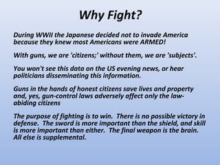 Why Fight?
During WWII the Japanese decided not to invade America
because they knew most Americans were ARMED!
With guns, we are 'citizens;' without them, we are 'subjects'.
You won't see this data on the US evening news, or hear
politicians disseminating this information.
Guns in the hands of honest citizens save lives and property
and, yes, gun-control laws adversely affect only the law-
abiding citizens
The purpose of fighting is to win. There is no possible victory in
defense. The sword is more important than the shield, and skill
is more important than either. The final weapon is the brain.
All else is supplemental.
 