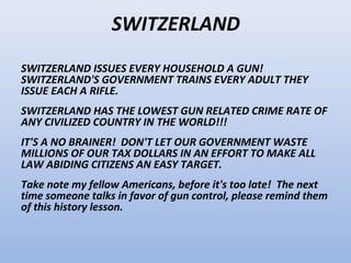 SWITZERLAND
SWITZERLAND ISSUES EVERY HOUSEHOLD A GUN!
SWITZERLAND'S GOVERNMENT TRAINS EVERY ADULT THEY
ISSUE EACH A RIFLE.
SWITZERLAND HAS THE LOWEST GUN RELATED CRIME RATE OF
ANY CIVILIZED COUNTRY IN THE WORLD!!!
IT'S A NO BRAINER! DON'T LET OUR GOVERNMENT WASTE
MILLIONS OF OUR TAX DOLLARS IN AN EFFORT TO MAKE ALL
LAW ABIDING CITIZENS AN EASY TARGET.
Take note my fellow Americans, before it's too late! The next
time someone talks in favor of gun control, please remind them
of this history lesson.
 