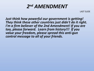 2nd AMENDMENT
                                                   LAST SLIDE


Just think how powerful our government is getting!
They think these other countries just didn't do it right.
I'm a firm believer of the 2nd Amendment! If you are
too, please forward. Learn from history!!! If you
value your freedom, please spread this anti-gun
control message to all of your friends.
 