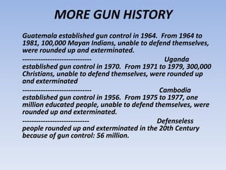 MORE GUN HISTORY
Guatemala established gun control in 1964. From 1964 to
1981, 100,000 Mayan Indians, unable to defend themselves,
were rounded up and exterminated.
------------------------------               Uganda
established gun control in 1970. From 1971 to 1979, 300,000
Christians, unable to defend themselves, were rounded up
and exterminated
------------------------------             Cambodia
established gun control in 1956. From 1975 to 1977, one
million educated people, unable to defend themselves, were
rounded up and exterminated.
-----------------------------              Defenseless
people rounded up and exterminated in the 20th Century
because of gun control: 56 million.
 