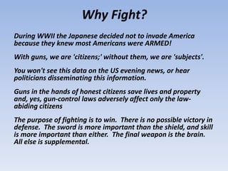 Why Fight?
During WWII the Japanese decided not to invade America
because they knew most Americans were ARMED!
With guns, we are 'citizens;' without them, we are 'subjects'.
You won't see this data on the US evening news, or hear
politicians disseminating this information.
Guns in the hands of honest citizens save lives and property
and, yes, gun-control laws adversely affect only the law-
abiding citizens
The purpose of fighting is to win. There is no possible victory in
defense. The sword is more important than the shield, and skill
is more important than either. The final weapon is the brain.
All else is supplemental.
 