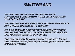 SWITZERLAND
SWITZERLAND ISSUES EVERY HOUSEHOLD A GUN!
SWITZERLAND'S GOVERNMENT TRAINS EVERY ADULT THEY
ISSUE EACH A RIFLE.
SWITZERLAND HAS THE LOWEST GUN RELATED CRIME RATE OF
ANY CIVILIZED COUNTRY IN THE WORLD!!!
IT'S A NO BRAINER! DON'T LET OUR GOVERNMENT WASTE
MILLIONS OF OUR TAX DOLLARS IN AN EFFORT TO MAKE ALL
LAW ABIDING CITIZENS AN EASY TARGET.
Take note my fellow Americans, before it's too late! The next
time someone talks in favor of gun control, please remind them
of this history lesson.
 