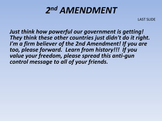 2nd AMENDMENT
                                                    LAST SLIDE


Just think how powerful our government is getting!
They think these other countries just didn't do it right.
I'm a firm believer of the 2nd Amendment! If you are
too, please forward. Learn from history!!! If you
value your freedom, please spread this anti-gun
control message to all of your friends.
 