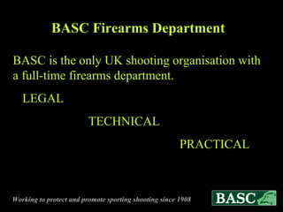 BASC Firearms Department BASC is the only UK shooting organisation with a full-time firearms department. LEGAL   TECHNICAL   PRACTICAL 