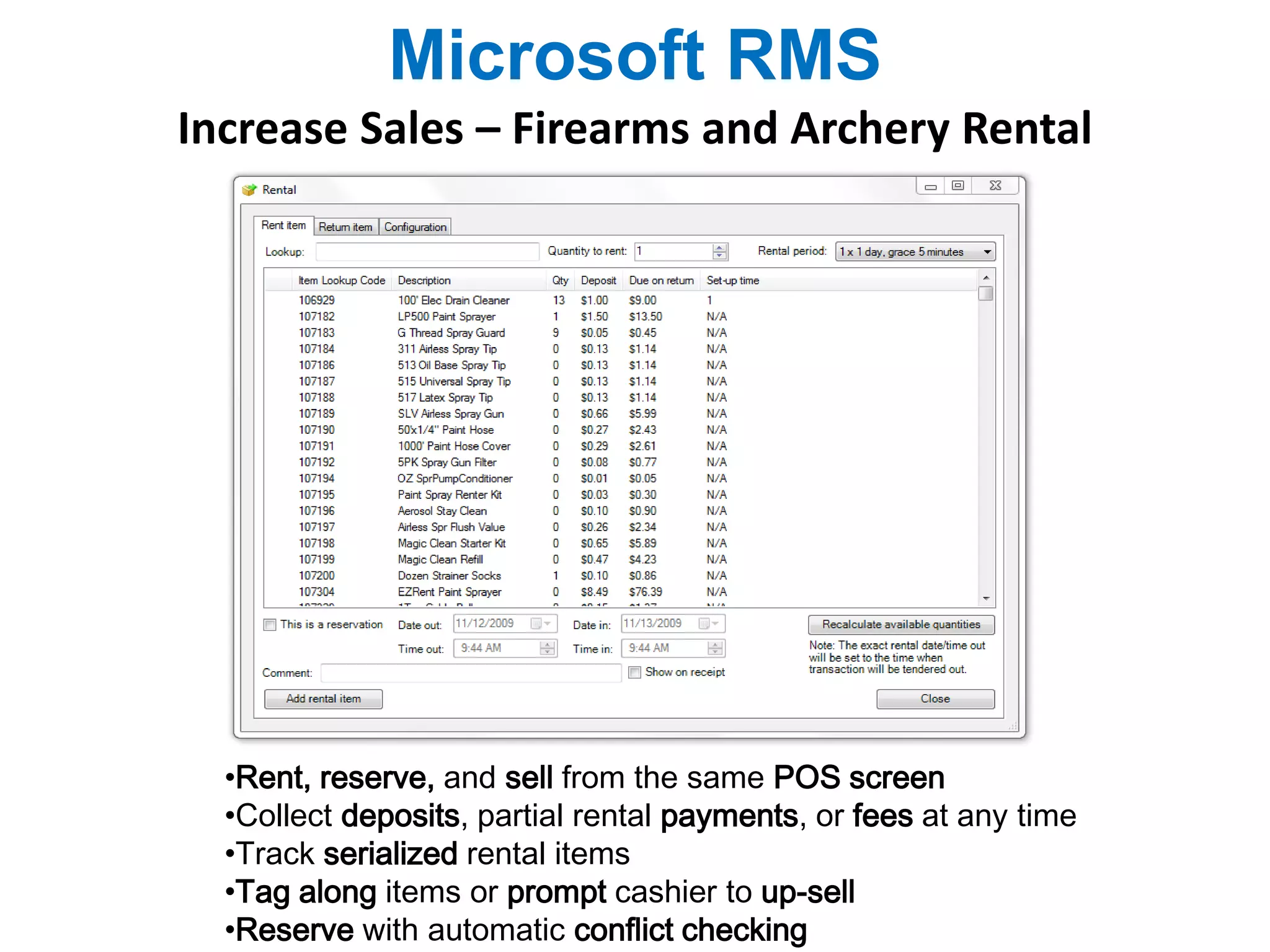 Microsoft RMS 
Increase Sales – Firearms and Archery Rental 
•Rent, reserve, and sell from the same POS screen 
•Collect deposits, partial rental payments, or fees at any time 
•Track serialized rental items 
•Tag along items or prompt cashier to up-sell 
•Reserve with automatic conflict checking 
 