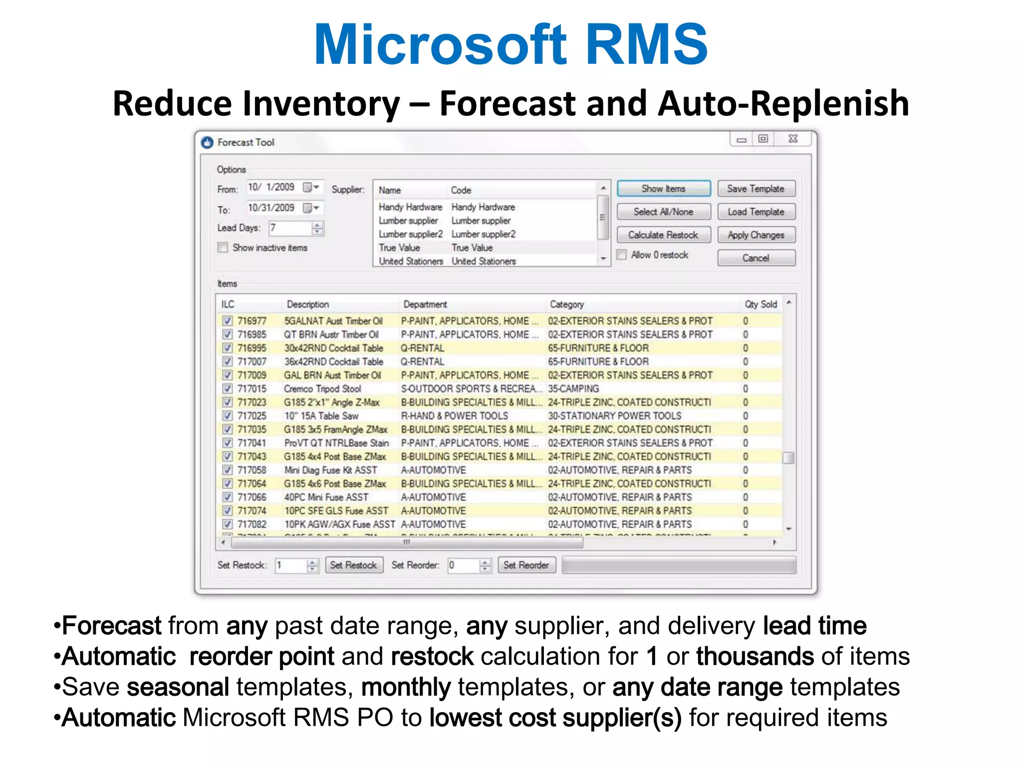 Microsoft RMS 
Reduce Inventory – Forecast and Auto-Replenish 
•Forecast from any past date range, any supplier, and delivery lead time 
•Automatic reorder point and restock calculation for 1 or thousands of items 
•Save seasonal templates, monthly templates, or any date range templates 
•Automatic Microsoft RMS PO to lowest cost supplier(s) for required items 
 
