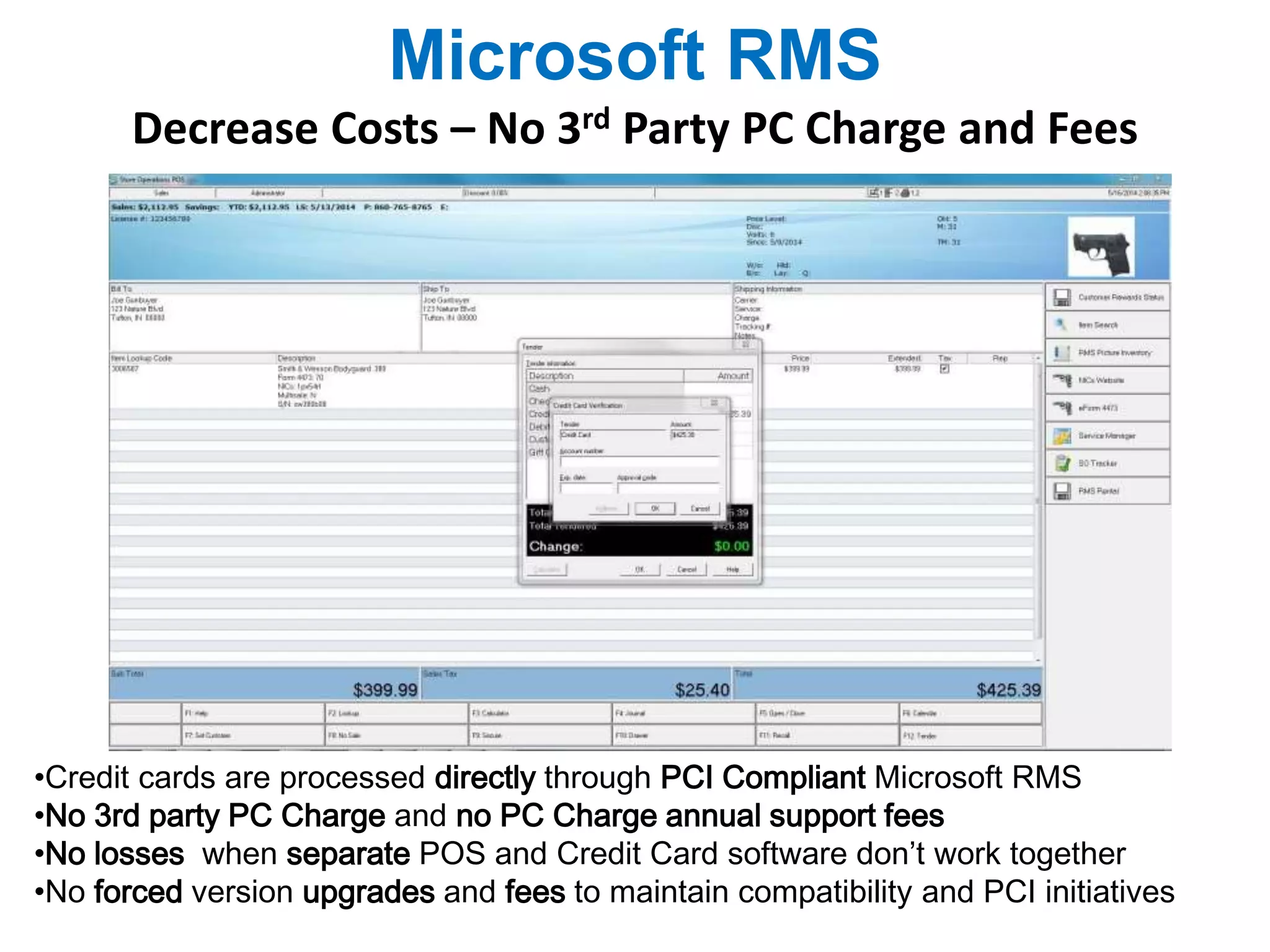 Microsoft RMS 
Decrease Costs – No 3rd Party PC Charge and Fees 
•Credit cards are processed directly through PCI Compliant Microsoft RMS 
•No 3rd party PC Charge and no PC Charge annual support fees 
•No losses when separate POS and Credit Card software don’t work together 
•No forced version upgrades and fees to maintain compatibility and PCI initiatives 
 