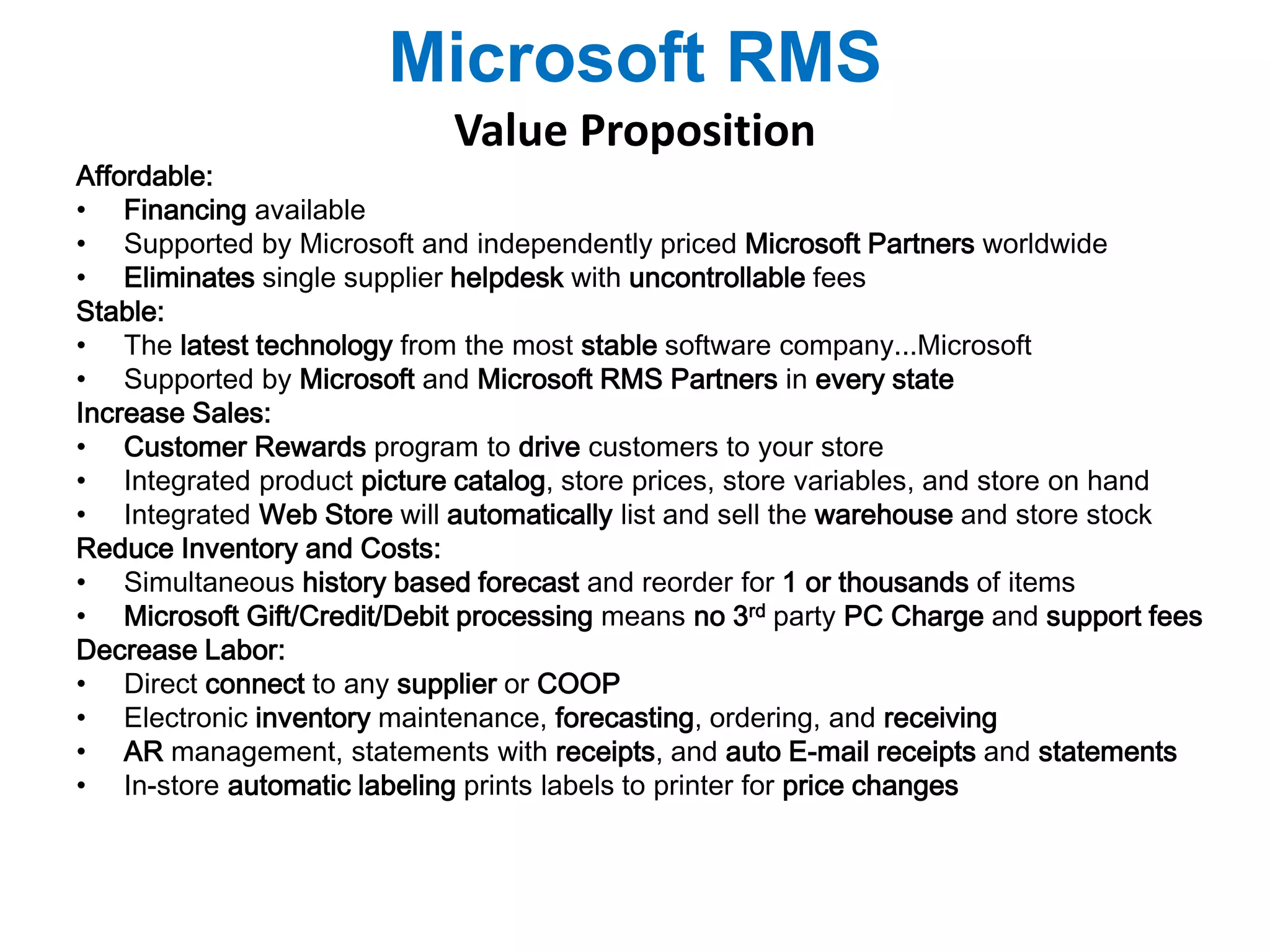 Microsoft RMS 
Value Proposition 
Affordable: 
• Financing available 
• Supported by Microsoft and independently priced Microsoft Partners worldwide 
• Eliminates single supplier helpdesk with uncontrollable fees 
Stable: 
• The latest technology from the most stable software company...Microsoft 
• Supported by Microsoft and Microsoft RMS Partners in every state 
Increase Sales: 
• Customer Rewards program to drive customers to your store 
• Integrated product picture catalog, store prices, store variables, and store on hand 
• Integrated Web Store will automatically list and sell the warehouse and store stock 
Reduce Inventory and Costs: 
• Simultaneous history based forecast and reorder for 1 or thousands of items 
• Microsoft Gift/Credit/Debit processing means no 3rd party PC Charge and support fees 
Decrease Labor: 
• Direct connect to any supplier or COOP 
• Electronic inventory maintenance, forecasting, ordering, and receiving 
• AR management, statements with receipts, and auto E-mail receipts and statements 
• In-store automatic labeling prints labels to printer for price changes 
 