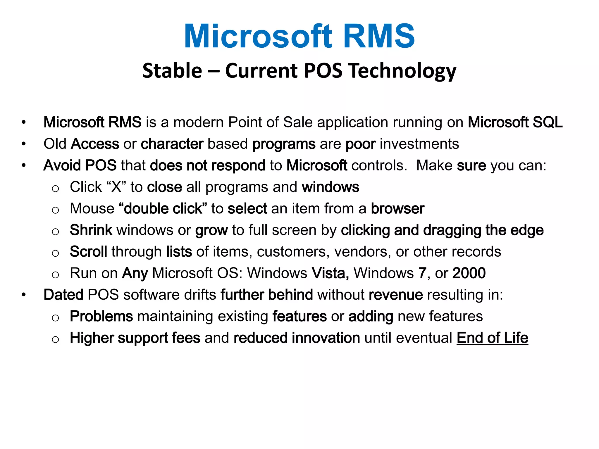 Microsoft RMS 
Stable – Current POS Technology 
• Microsoft RMS is a modern Point of Sale application running on Microsoft SQL 
• Old Access or character based programs are poor investments 
• Avoid POS that does not respond to Microsoft controls. Make sure you can: 
o Click “X” to close all programs and windows 
o Mouse “double click” to select an item from a browser 
o Shrink windows or grow to full screen by clicking and dragging the edge 
o Scroll through lists of items, customers, vendors, or other records 
o Run on Any Microsoft OS: Windows Vista, Windows 7, or 2000 
• Dated POS software drifts further behind without revenue resulting in: 
o Problems maintaining existing features or adding new features 
o Higher support fees and reduced innovation until eventual End of Life 
 