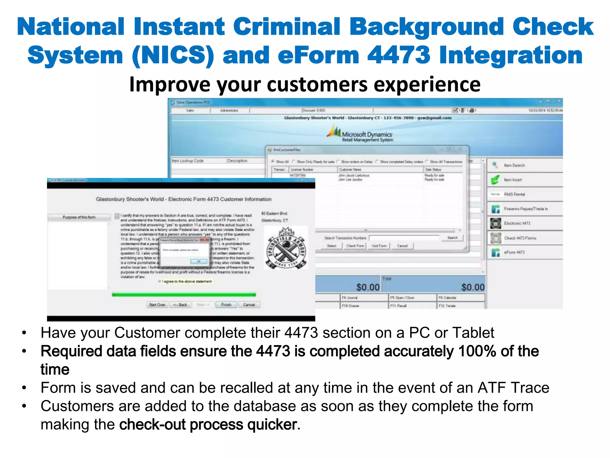 National Instant Criminal Background Check 
System (NICS) and eForm 4473 Integration 
Improve your customers experience 
• Have your Customer complete their 4473 section on a PC or Tablet 
• Required data fields ensure the 4473 is completed accurately 100% of the 
time 
• Form is saved and can be recalled at any time in the event of an ATF Trace 
• Customers are added to the database as soon as they complete the form 
making the check-out process quicker. 
 