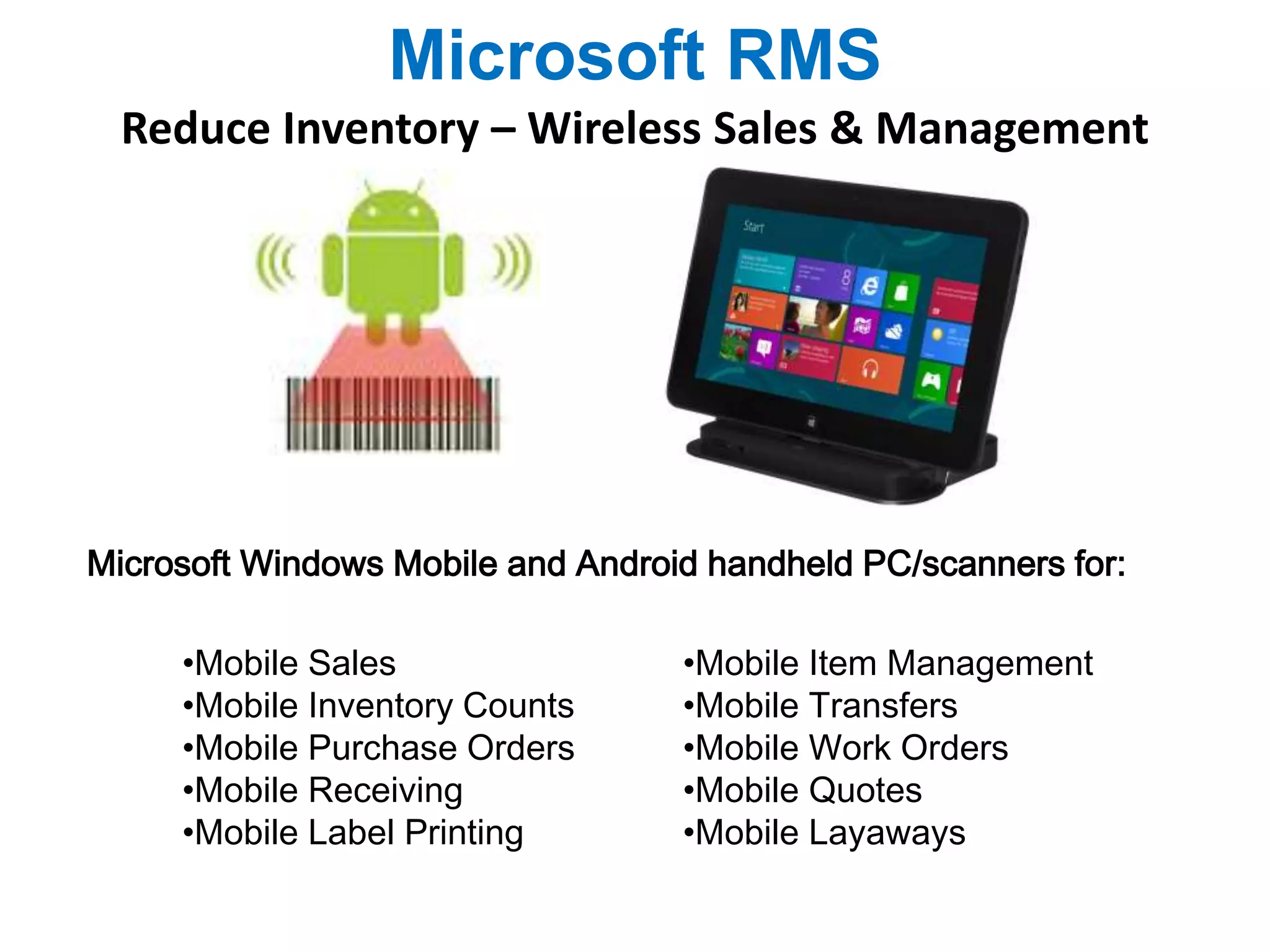 Microsoft RMS 
Reduce Inventory – Wireless Sales & Management 
Microsoft Windows Mobile and Android handheld PC/scanners for: 
•Mobile Sales 
•Mobile Inventory Counts 
•Mobile Purchase Orders 
•Mobile Receiving 
•Mobile Label Printing 
•Mobile Item Management 
•Mobile Transfers 
•Mobile Work Orders 
•Mobile Quotes 
•Mobile Layaways 
 
