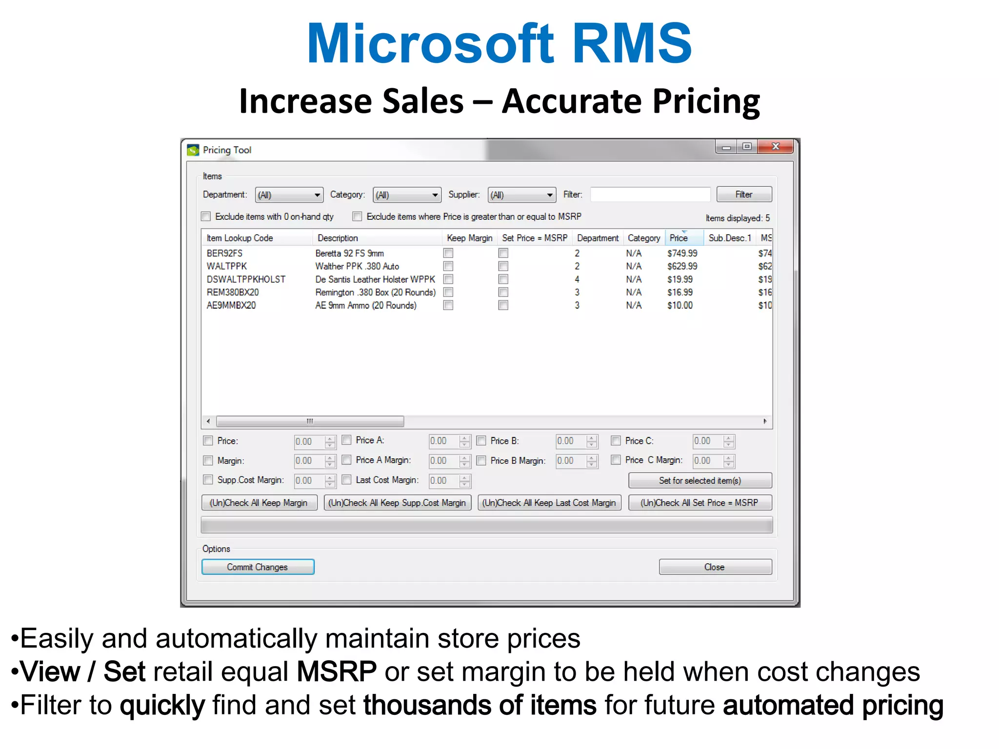 Microsoft RMS 
Increase Sales – Accurate Pricing 
•Easily and automatically maintain store prices 
•View / Set retail equal MSRP or set margin to be held when cost changes 
•Filter to quickly find and set thousands of items for future automated pricing 
 