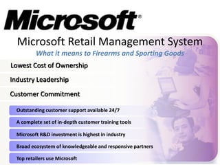 Microsoft Retail Management System 
What it means to Firearms and Sporting Goods 
Lowest Cost of Ownership 
Industry Leadership 
Customer Commitment 
Outstanding customer support available 24/7 
A complete set of in-depth customer training tools 
Microsoft R&D investment is highest in industry 
Broad ecosystem of knowledgeable and responsive partners 
Top retailers use Microsoft 
 