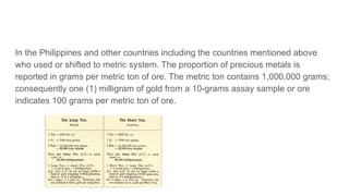 In the Philippines and other countries including the countries mentioned above
who used or shifted to metric system. The proportion of precious metals is
reported in grams per metric ton of ore. The metric ton contains 1,000,000 grams;
consequently one (1) milligram of gold from a 10-grams assay sample or ore
indicates 100 grams per metric ton of ore.
 