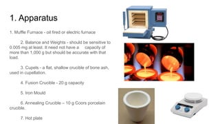 1. Apparatus
1. Muffle Furnace - oil fired or electric furnace
2. Balance and Weights - should be sensitive to
0.005 mg at least. It need not have a capacity of
more than 1,000 g but should be accurate with that
load.
3. Cupels - a flat, shallow crucible of bone ash,
used in cupellation.
4. Fusion Crucible - 20 g capacity
5. Iron Mould
6. Annealing Crucible – 10 g Coors porcelain
crucible.
7. Hot plate
 