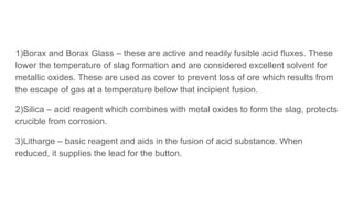 1)Borax and Borax Glass – these are active and readily fusible acid fluxes. These
lower the temperature of slag formation and are considered excellent solvent for
metallic oxides. These are used as cover to prevent loss of ore which results from
the escape of gas at a temperature below that incipient fusion.
2)Silica – acid reagent which combines with metal oxides to form the slag, protects
crucible from corrosion.
3)Litharge – basic reagent and aids in the fusion of acid substance. When
reduced, it supplies the lead for the button.
 