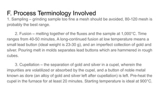 F. Process Terminology Involved
1. Sampling – grinding sample too fine a mesh should be avoided, 80-120 mesh is
probably the best range.
2. Fusion – melting together of the fluxes and the sample at 1,000°C. Time
ranges from 40-50 minutes. A long-continued fusion at low temperature means a
small lead button (ideal weight is 23-30 g), and an imperfect collection of gold and
silver. Pouring melt in molds separates lead buttons which are hammered in rough
cubes.
3. Cupellation – the separation of gold and silver in a cupel, wherein the
impurities are volatilized or absorbed by the cupel, and a button of noble metal
known as dore (an alloy of gold and silver left after cupellation) is left. Pre-heat the
cupel in the furnace for at least 20 minutes. Starting temperature is ideal at 900°C.
 